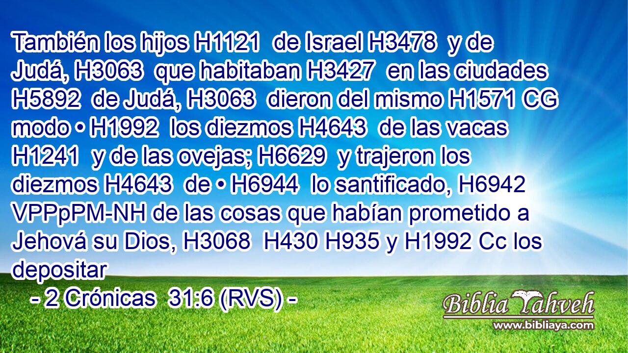 También los hijos H1121  de Israel H3478  y de Judá, H3063  que habitaban H3427  en las ciudades H5892  de Judá, H3063  dieron del mismo H1571 CG modo • H1992  los diezmos H4643  de las vacas H1241  y de las ovejas; H6629  y trajeron los diezmos H4643  de • H6944  lo santificado, H6942 VPPpPM-NH de las cosas que habían prometido a Jehová su Dios, H3068  H430 H935 y H1992 Cc los depositar