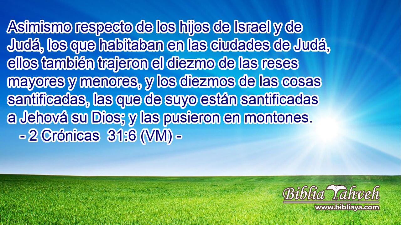  Asimismo respecto de los hijos de Israel y de Judá, los que habitaban en las ciudades de Judá, ellos también trajeron el diezmo de las reses mayores y menores, y los diezmos de las cosas santificadas, las que de suyo están santificadas a Jehová su Dios; y las pusieron en montones. 
