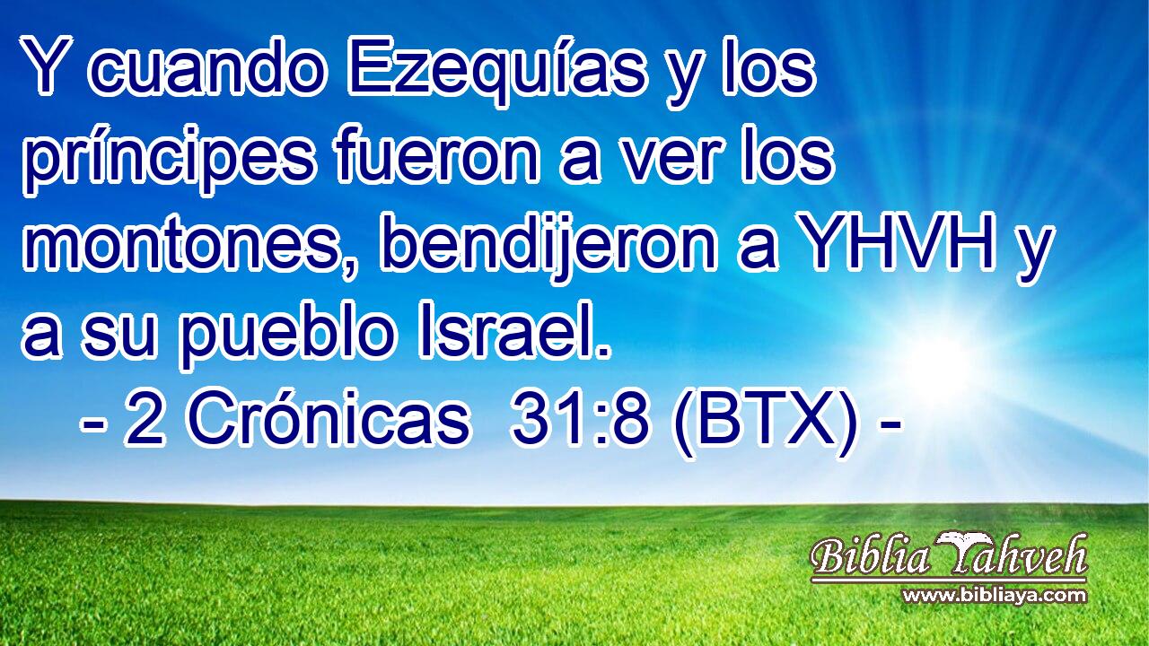 Y cuando Ezequías y los príncipes fueron a ver los montones, bendijeron a YHVH y a su pueblo Israel.