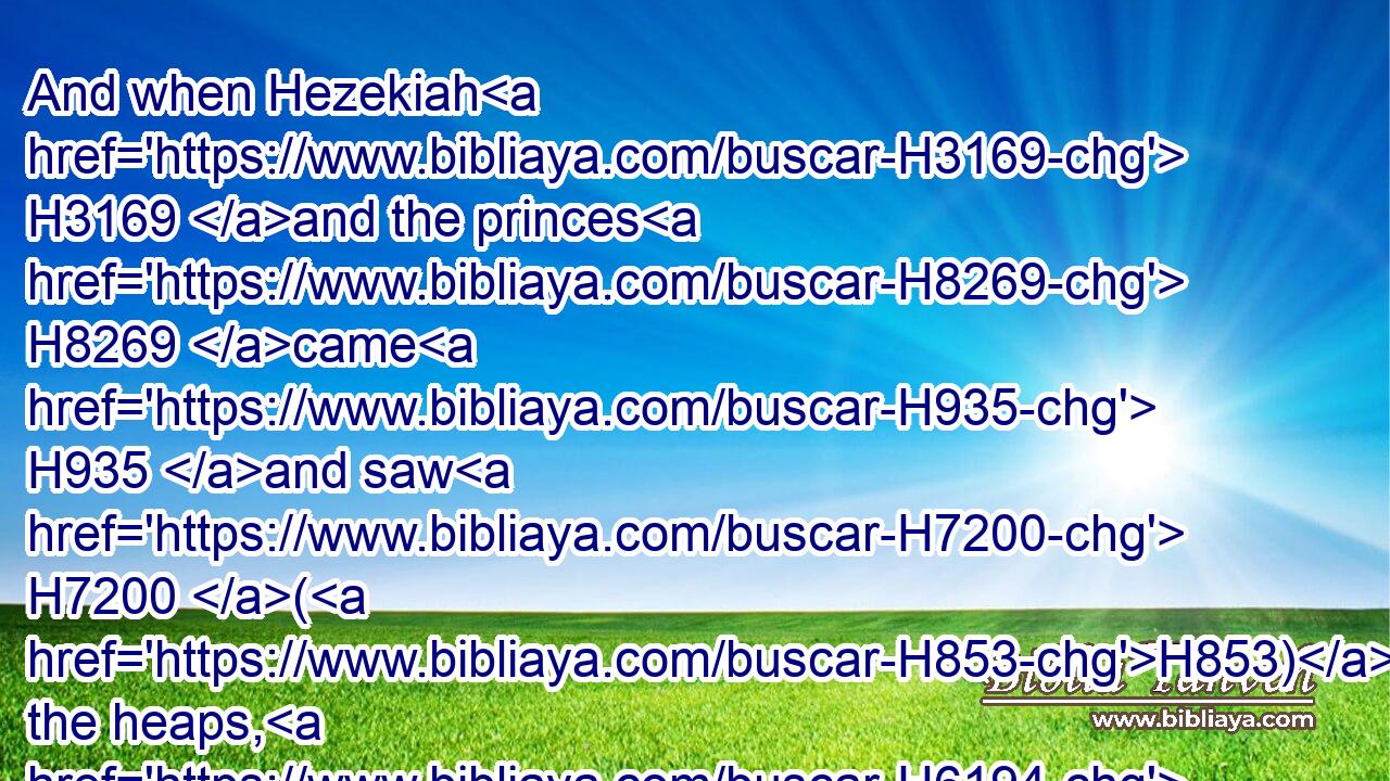 And when Hezekiah H3169 and the princes H8269 came H935 and saw H7200 (H853) the heaps, H6194 they blessed H1288 (H853) the LORD, H3068 and his people H5971 Israel.H3478