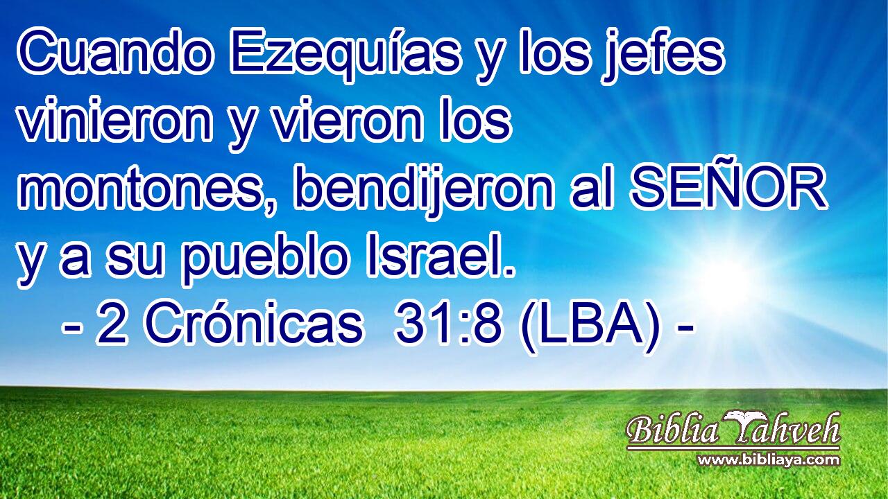 Cuando Ezequías y los jefes vinieron y vieron los montones, bendijeron al SEÑOR y a su pueblo Israel.