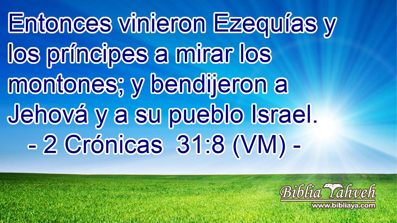  Entonces vinieron Ezequías y los príncipes a mirar los montones; y bendijeron a Jehová y a su pueblo Israel. 