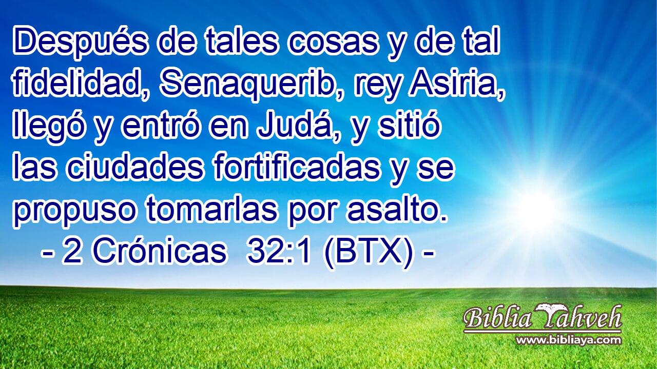 Después de tales cosas y de tal fidelidad, Senaquerib, rey Asiria, llegó y entró en Judá, y sitió las ciudades fortificadas y se propuso tomarlas por asalto.
