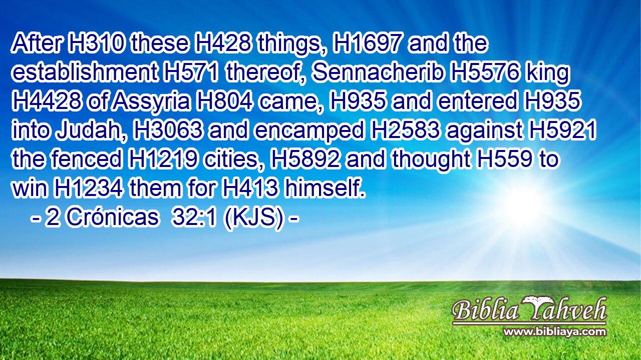 After H310 these H428 things, H1697 and the establishment H571 thereof, Sennacherib H5576 king H4428 of Assyria H804 came, H935 and entered H935 into Judah, H3063 and encamped H2583 against H5921 the fenced H1219 cities, H5892 and thought H559 to win H1234 them for H413 himself.