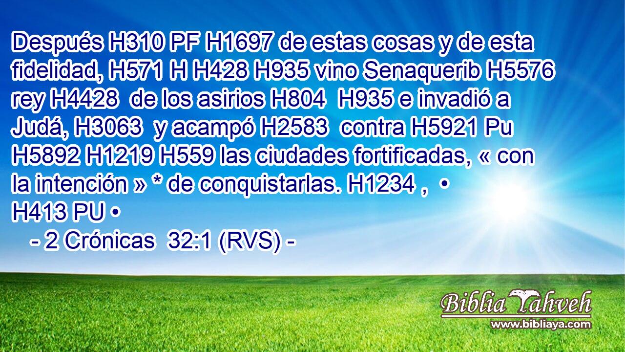 Después H310 PF H1697 de estas cosas y de esta fidelidad, H571 H H428 H935 vino Senaquerib H5576  rey H4428  de los asirios H804  H935 e invadió a Judá, H3063  y acampó H2583  contra H5921 Pu H5892 H1219 H559 las ciudades fortificadas, « con la intención » * de conquistarlas. H1234 ,  • H413 PU • 