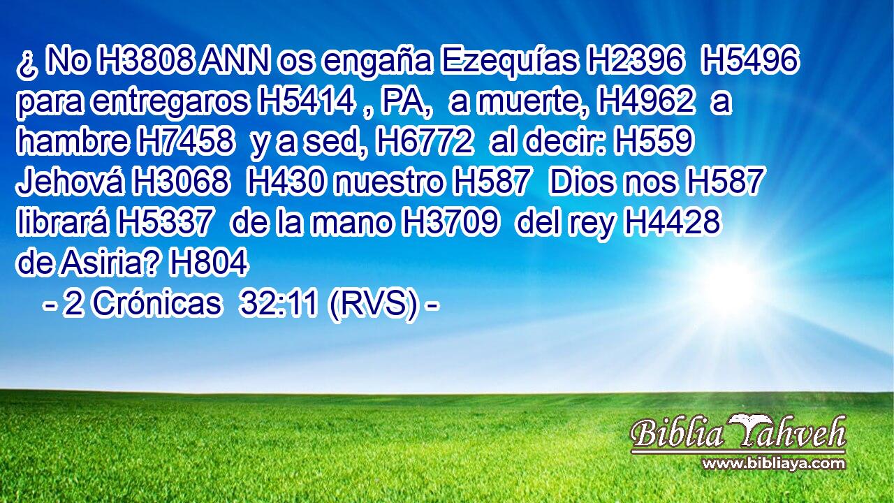 ¿ No H3808 ANN os engaña Ezequías H2396  H5496 para entregaros H5414 , PA,  a muerte, H4962  a hambre H7458  y a sed, H6772  al decir: H559  Jehová H3068  H430 nuestro H587  Dios nos H587  librará H5337  de la mano H3709  del rey H4428  de Asiria? H804  