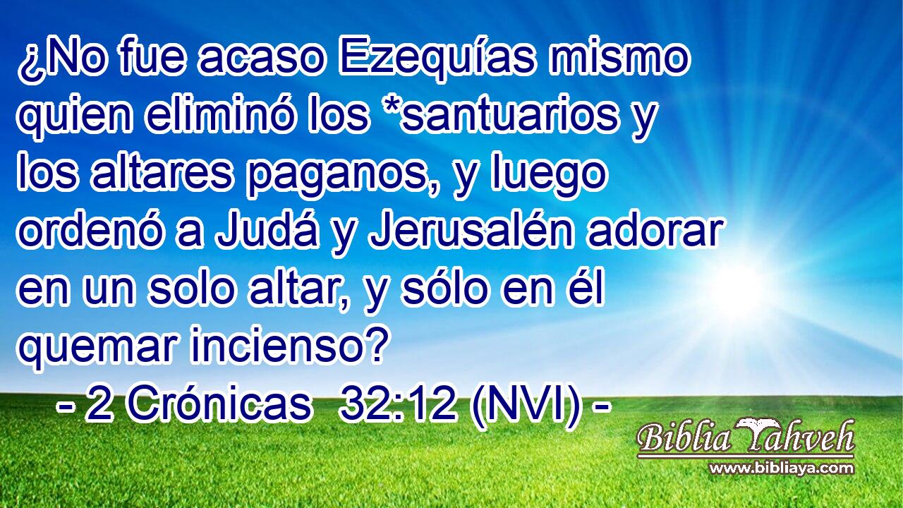  ¿No fue acaso Ezequías mismo quien eliminó los *santuarios y los altares paganos, y luego ordenó a Judá y Jerusalén adorar en un solo altar, y sólo en él quemar incienso? 