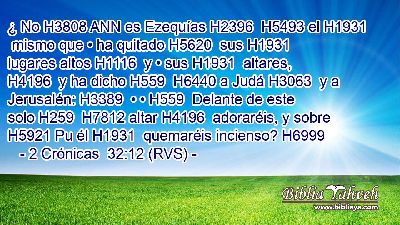 ¿ No H3808 ANN es Ezequías H2396  H5493 el H1931  mismo que • ha quitado H5620  sus H1931  lugares altos H1116  y • sus H1931  altares, H4196  y ha dicho H559  H6440 a Judá H3063  y a Jerusalén: H3389  • • H559  Delante de este solo H259  H7812 altar H4196  adoraréis, y sobre H5921 Pu él H1931  quemaréis incienso? H6999  