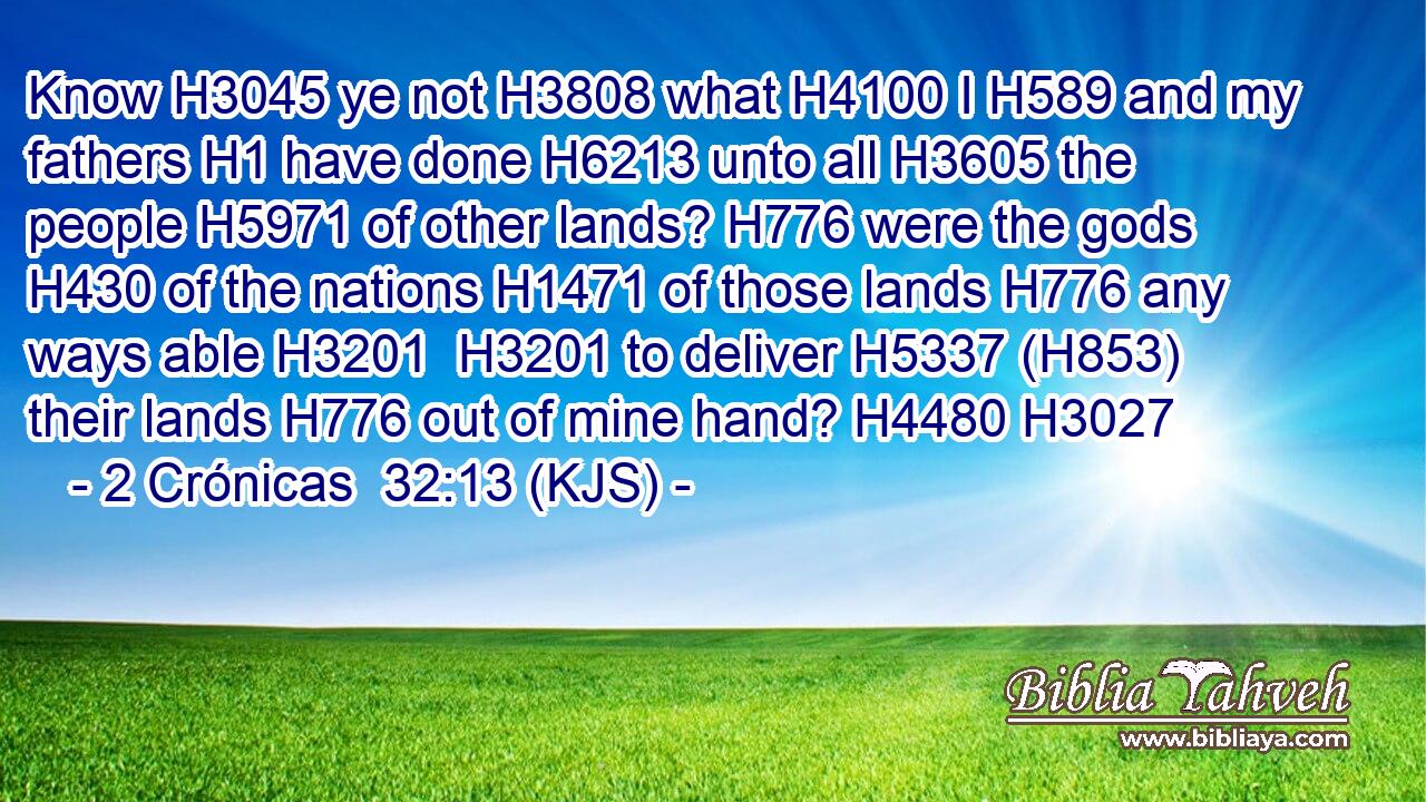 Know H3045 ye not H3808 what H4100 I H589 and my fathers H1 have done H6213 unto all H3605 the people H5971 of other lands? H776 were the gods H430 of the nations H1471 of those lands H776 any ways able H3201  H3201 to deliver H5337 (H853) their lands H776 out of mine hand? H4480 H3027