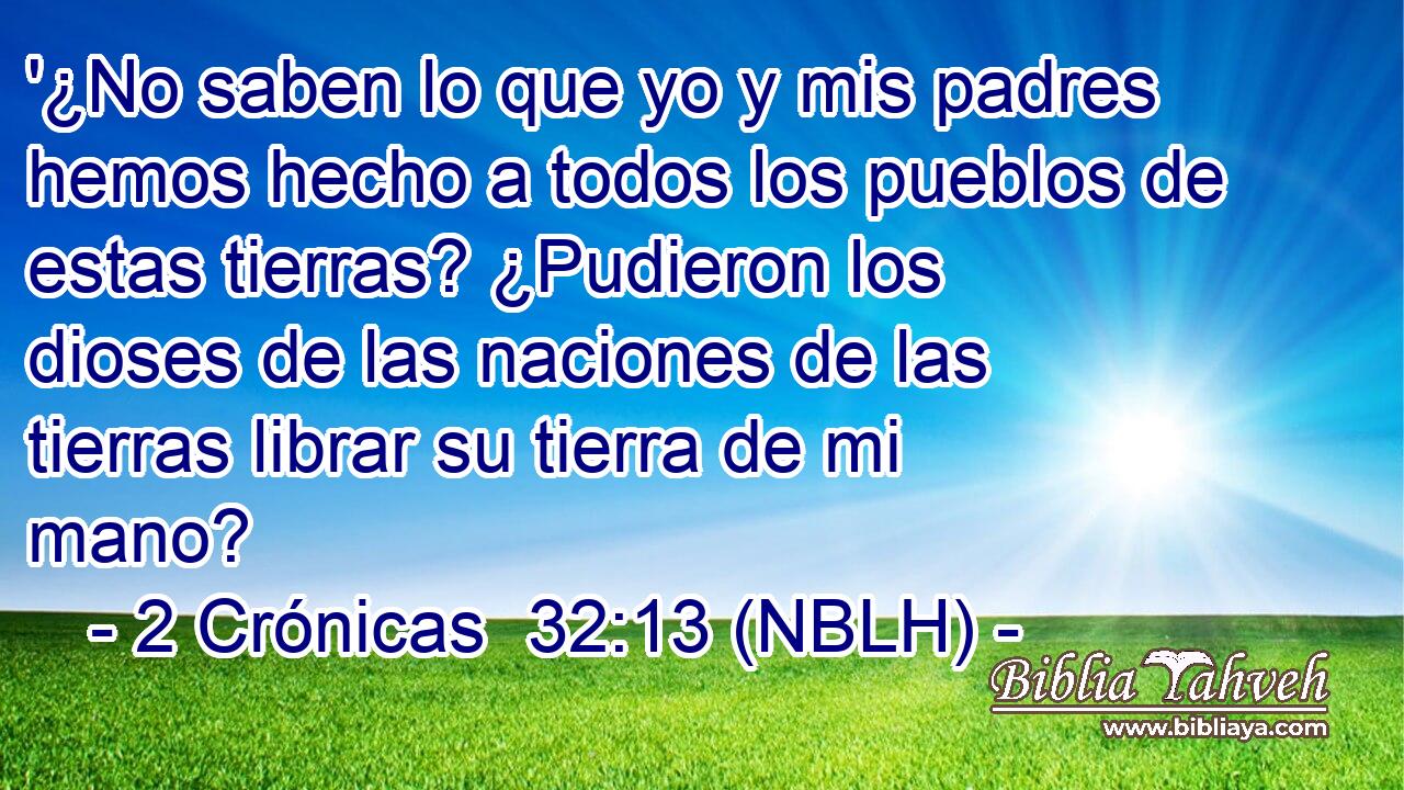  '¿No saben lo que yo y mis padres hemos hecho a todos los pueblos de estas tierras? ¿Pudieron los dioses de las naciones de las tierras librar su tierra de mi mano? 