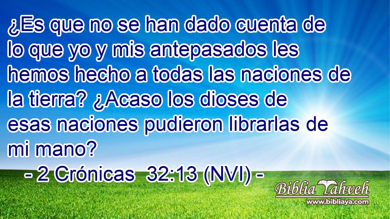  ¿Es que no se han dado cuenta de lo que yo y mis antepasados les hemos hecho a todas las naciones de la tierra? ¿Acaso los dioses de esas naciones pudieron librarlas de mi mano? 