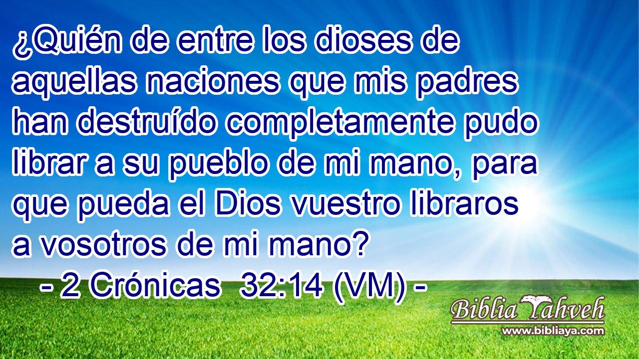  ¿Quién de entre los dioses de aquellas naciones que mis padres han destruído completamente pudo librar a su pueblo de mi mano, para que pueda el Dios vuestro libraros a vosotros de mi mano? 