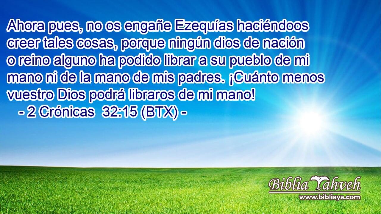 Ahora pues, no os engañe Ezequías haciéndoos creer tales cosas, porque ningún dios de nación o reino alguno ha podido librar a su pueblo de mi mano ni de la mano de mis padres. ¡Cuánto menos vuestro Dios podrá libraros de mi mano!