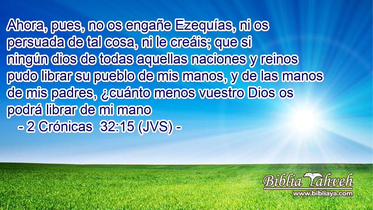 Ahora, pues, no os engañe Ezequías, ni os persuada de tal cosa, ni le creáis; que si ningún dios de todas aquellas naciones y reinos pudo librar su pueblo de mis manos, y de las manos de mis padres, ¿cuánto menos vuestro Dios os podrá librar de mi mano