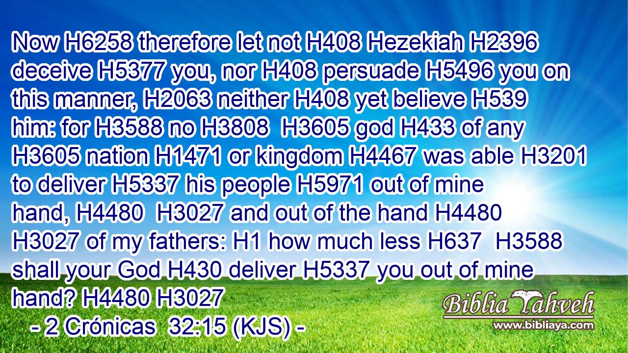 Now H6258 therefore let not H408 Hezekiah H2396 deceive H5377 you, nor H408 persuade H5496 you on this manner, H2063 neither H408 yet believe H539 him: for H3588 no H3808  H3605 god H433 of any H3605 nation H1471 or kingdom H4467 was able H3201 to deliver H5337 his people H5971 out of mine hand, H4480  H3027 and out of the hand H4480  H3027 of my fathers: H1 how much less H637  H3588 shall your God H430 deliver H5337 you out of mine hand? H4480 H3027