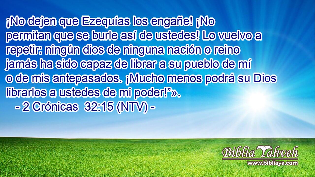 ¡No dejen que Ezequías los engañe! ¡No permitan que se burle así de ustedes! Lo vuelvo a repetir: ningún dios de ninguna nación o reino jamás ha sido capaz de librar a su pueblo de mí o de mis antepasados. ¡Mucho menos podrá su Dios librarlos a ustedes de mi poder!”».