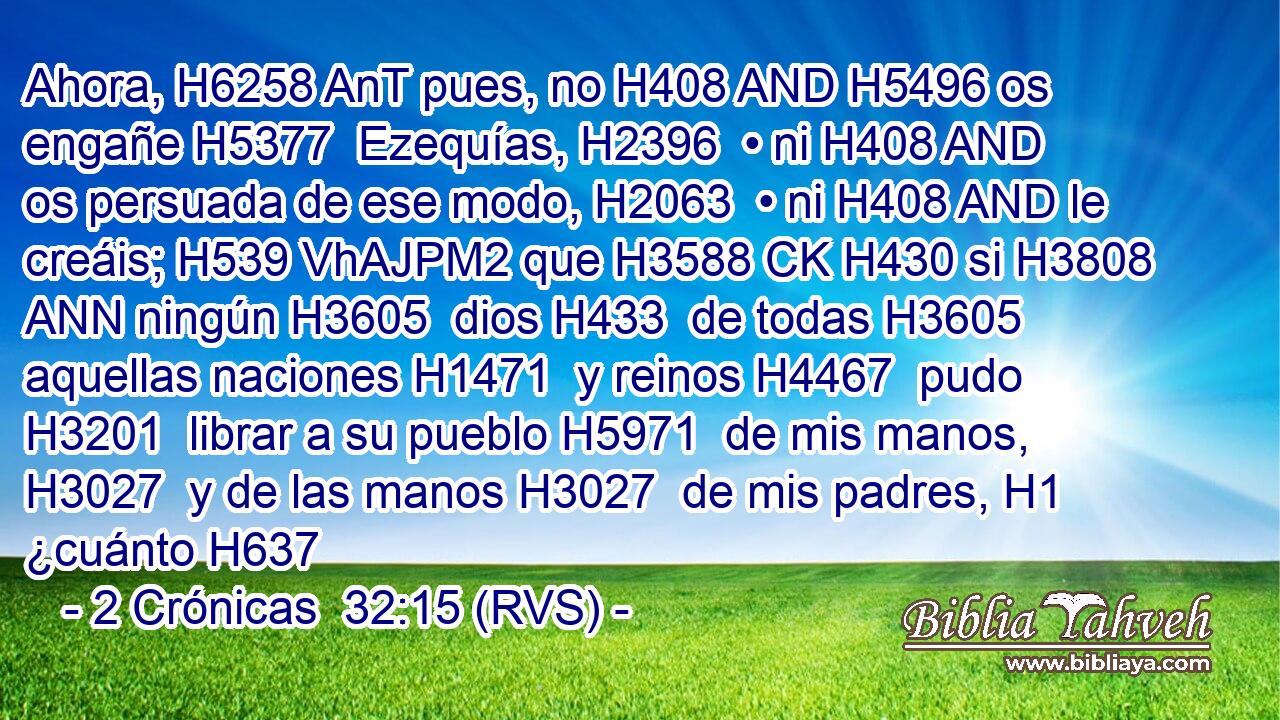 Ahora, H6258 AnT pues, no H408 AND H5496 os engañe H5377  Ezequías, H2396  • ni H408 AND os persuada de ese modo, H2063  • ni H408 AND le creáis; H539 VhAJPM2 que H3588 CK H430 si H3808 ANN ningún H3605  dios H433  de todas H3605  aquellas naciones H1471  y reinos H4467  pudo H3201  librar a su pueblo H5971  de mis manos, H3027  y de las manos H3027  de mis padres, H1  ¿cuánto H637 