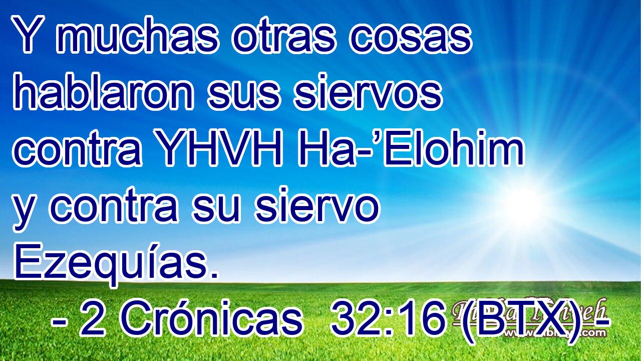 Y muchas otras cosas hablaron sus siervos contra YHVH Ha-’Elohim y contra su siervo Ezequías.