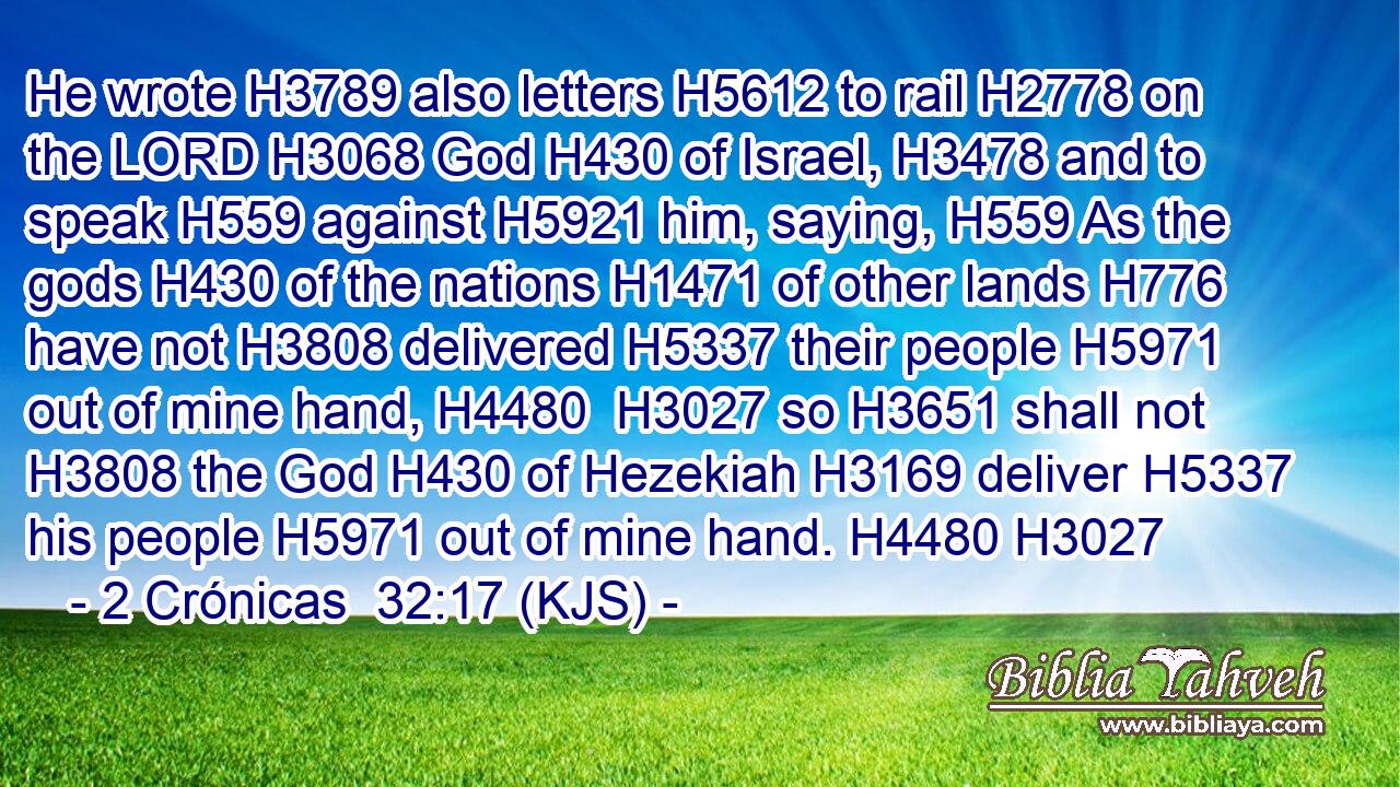 He wrote H3789 also letters H5612 to rail H2778 on the LORD H3068 God H430 of Israel, H3478 and to speak H559 against H5921 him, saying, H559 As the gods H430 of the nations H1471 of other lands H776 have not H3808 delivered H5337 their people H5971 out of mine hand, H4480  H3027 so H3651 shall not H3808 the God H430 of Hezekiah H3169 deliver H5337 his people H5971 out of mine hand. H4480 H3027