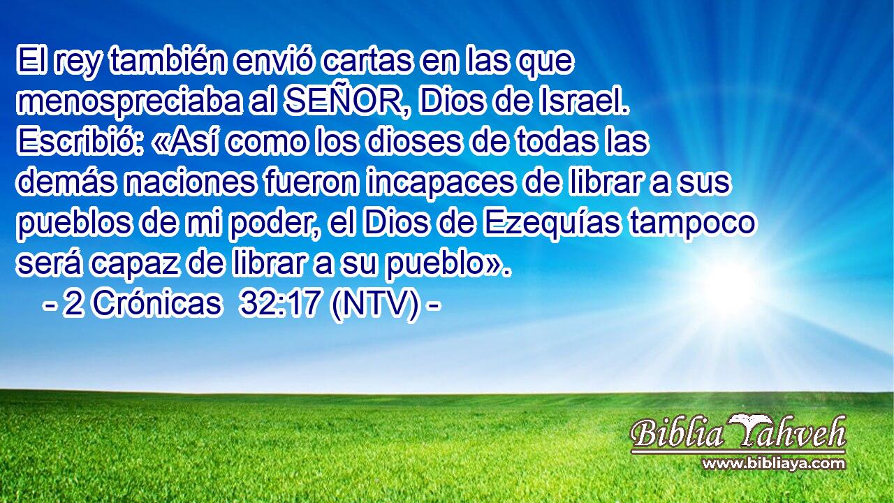 El rey también envió cartas en las que menospreciaba al SEÑOR, Dios de Israel. Escribió: «Así como los dioses de todas las demás naciones fueron incapaces de librar a sus pueblos de mi poder, el Dios de Ezequías tampoco será capaz de librar a su pueblo».