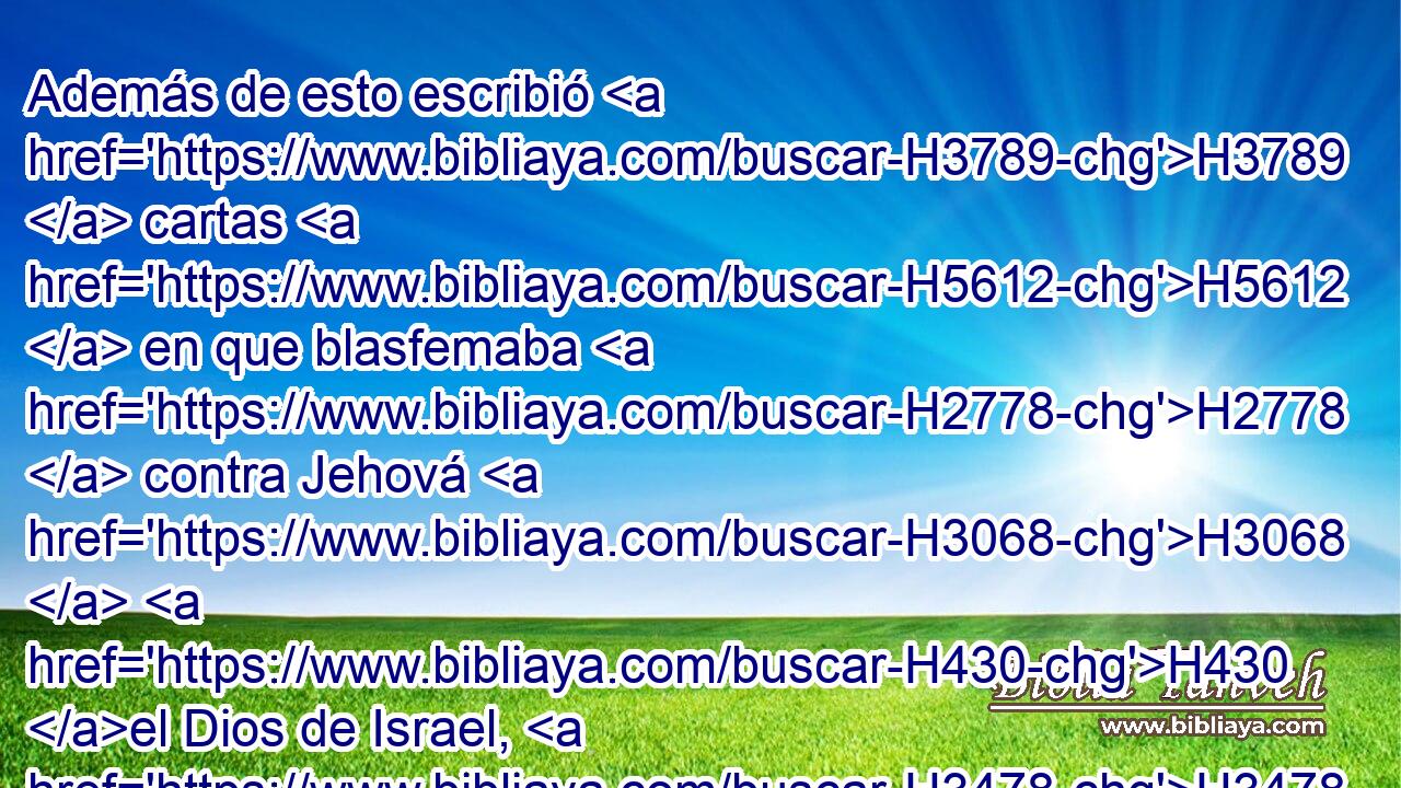 Además de esto escribió H3789  cartas H5612  en que blasfemaba H2778  contra Jehová H3068  H430 el Dios de Israel, H3478  H559 y hablaba contra H5921 Pu H559 H430 él, diciendo: Como los dioses de las naciones H1471  de los países H776 H • H834 XN no H3808 ANN pudieron librar H5337  H430 a su pueblo H5971  de mis manos, H3027  • H3808 ANN tampoco H3651 Am el Dios de Ezequías H2396  librará H533
