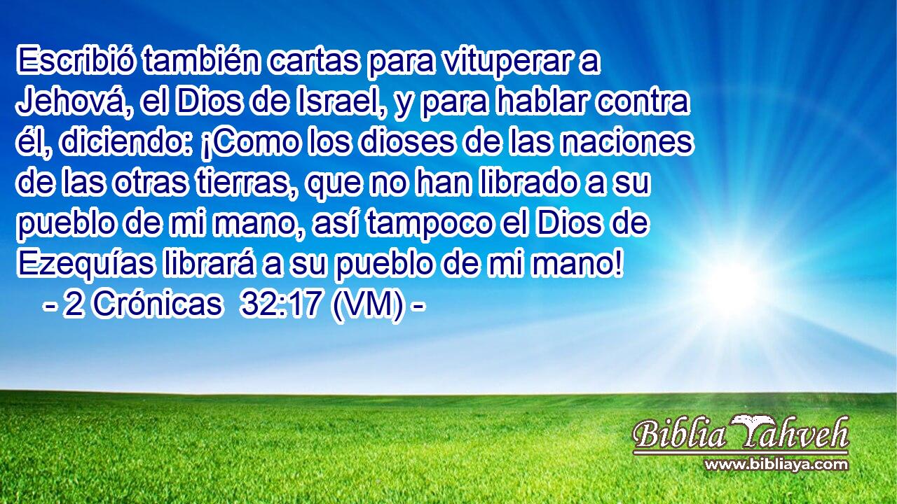  Escribió también cartas para vituperar a Jehová, el Dios de Israel, y para hablar contra él, diciendo: ¡Como los dioses de las naciones de las otras tierras, que no han librado a su pueblo de mi mano, así tampoco el Dios de Ezequías librará a su pueblo de mi mano! 