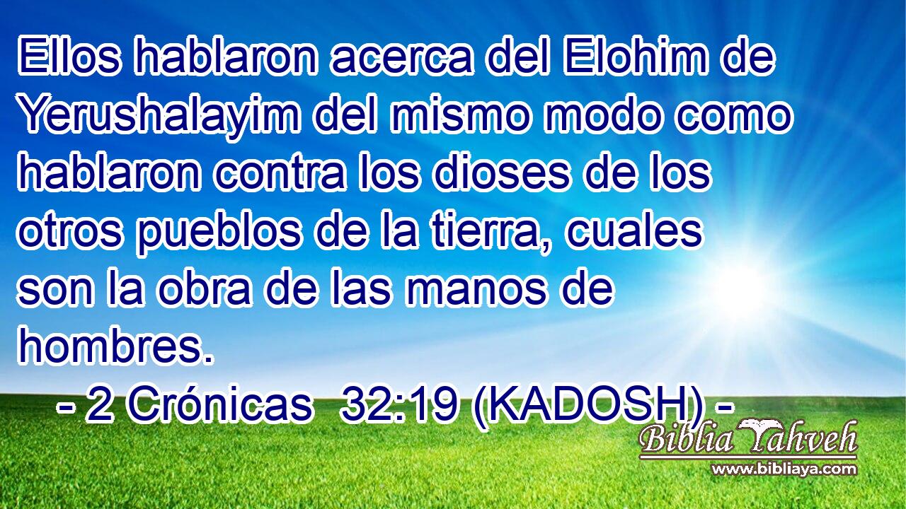  Ellos hablaron acerca del Elohim de Yerushalayim del mismo modo como hablaron contra los dioses de los otros pueblos de la tierra, cuales son la obra de las manos de hombres. 