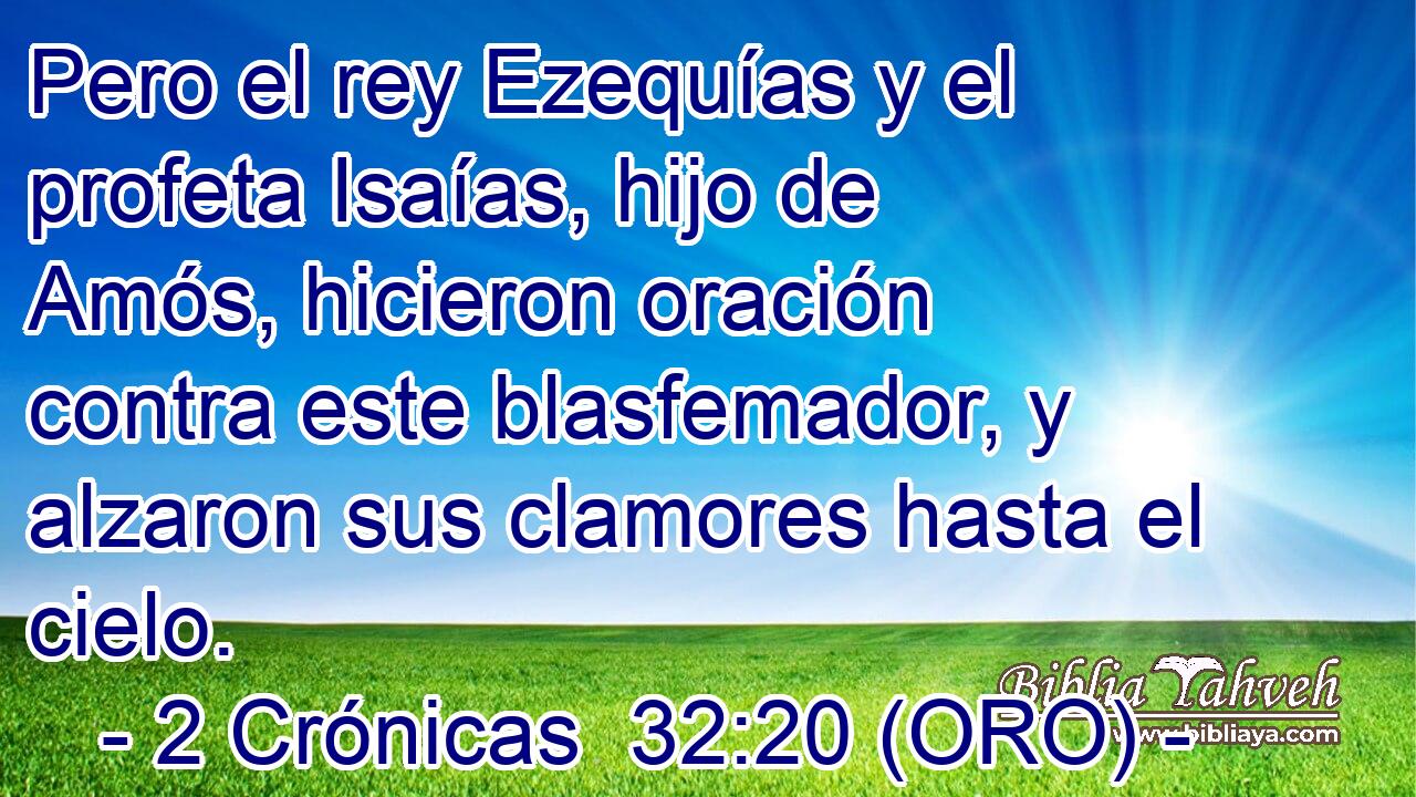  Pero el rey Ezequías y el profeta Isaías, hijo de Amós, hicieron oración contra este blasfemador, y alzaron sus clamores hasta el cielo. 