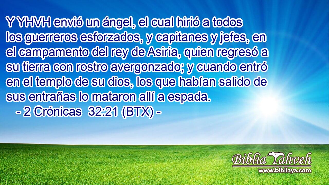 Y YHVH envió un ángel, el cual hirió a todos los guerreros esforzados, y capitanes y jefes, en el campamento del rey de Asiria, quien regresó a su tierra con rostro avergonzado; y cuando entró en el templo de su dios, los que habían salido de sus entrañas lo mataron allí a espada.
