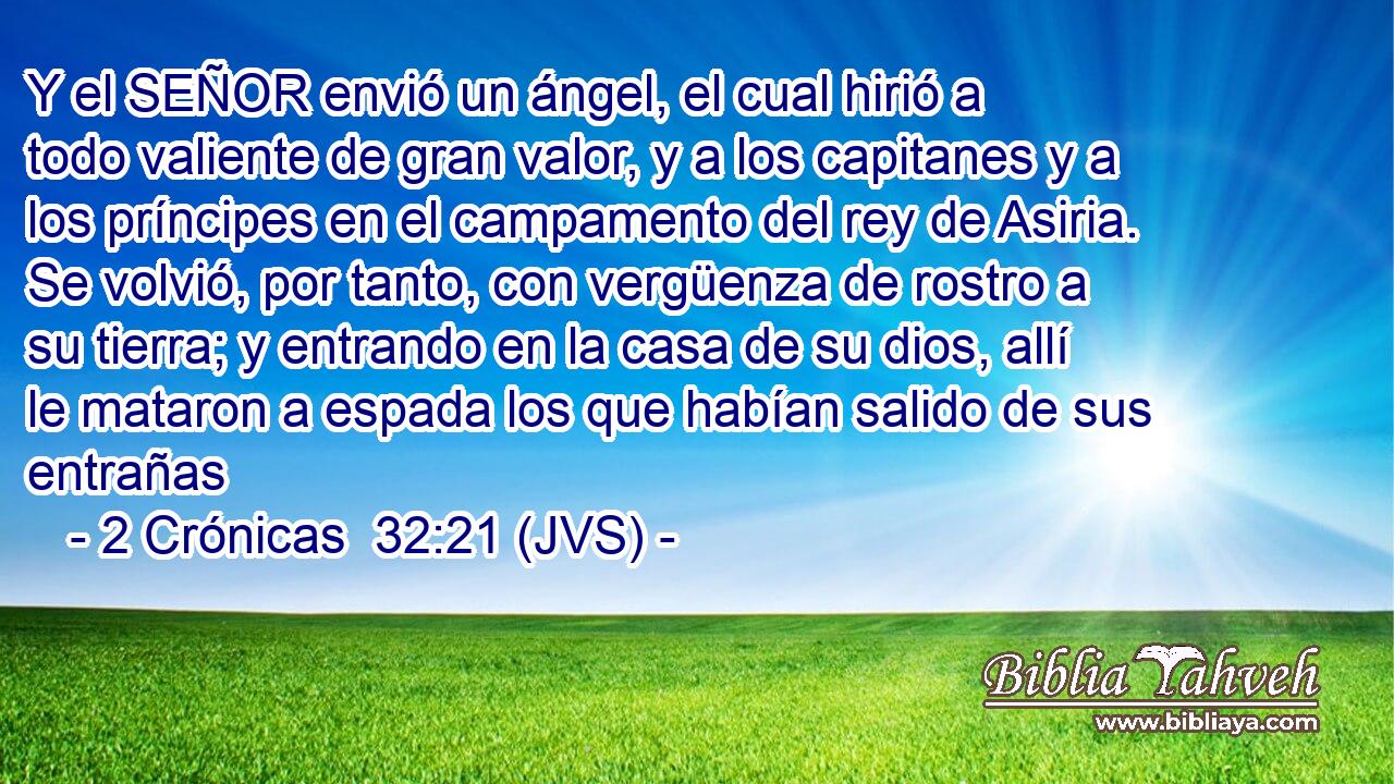 Y el SEÑOR envió un ángel, el cual hirió a todo valiente de gran valor, y a los capitanes y a los príncipes en el campamento del rey de Asiria. Se volvió, por tanto, con vergüenza de rostro a su tierra; y entrando en la casa de su dios, allí le mataron a espada los que habían salido de sus entrañas