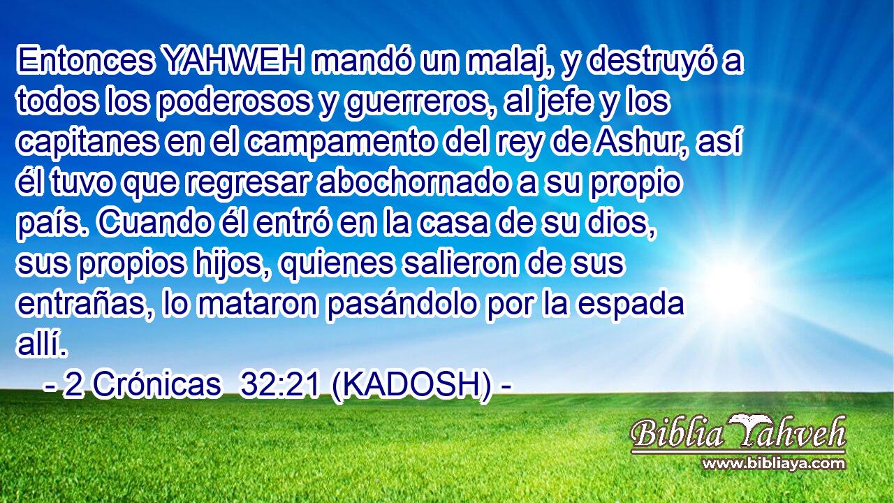  Entonces YAHWEH mandó un malaj, y destruyó a todos los poderosos y guerreros, al jefe y los capitanes en el campamento del rey de Ashur, así él tuvo que regresar abochornado a su propio país. Cuando él entró en la casa de su dios, sus propios hijos, quienes salieron de sus entrañas, lo mataron pasándolo por la espada allí. 