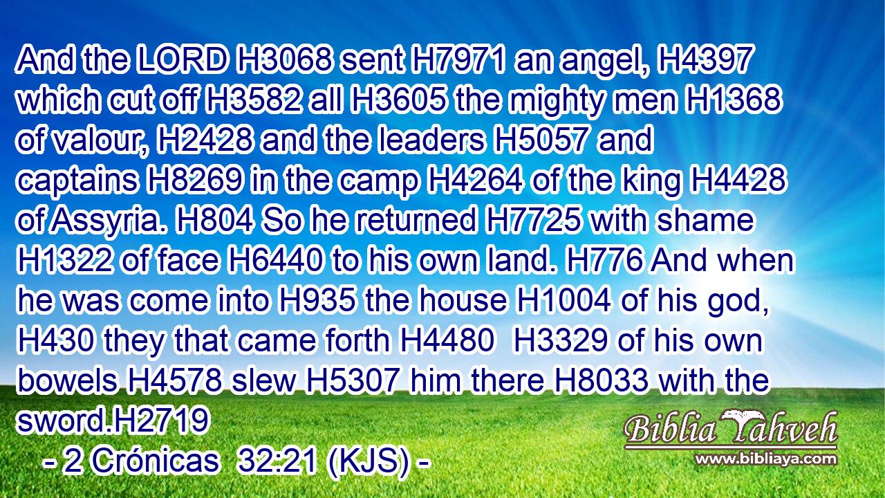 And the LORD H3068 sent H7971 an angel, H4397 which cut off H3582 all H3605 the mighty men H1368 of valour, H2428 and the leaders H5057 and captains H8269 in the camp H4264 of the king H4428 of Assyria. H804 So he returned H7725 with shame H1322 of face H6440 to his own land. H776 And when he was come into H935 the house H1004 of his god, H430 they that came forth H4480  H3329 of his own bowels H4578 slew H5307 him there H8033 with the sword.H2719