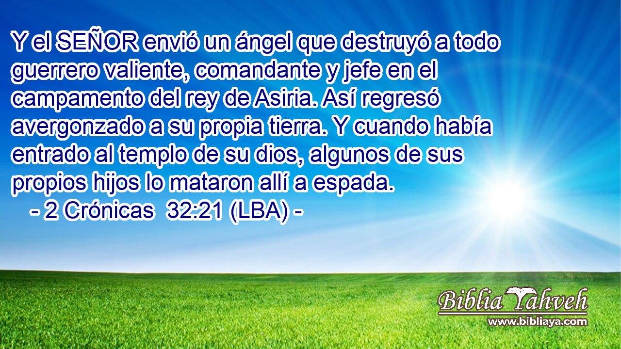 Y el SEÑOR envió un ángel que destruyó a todo guerrero valiente, comandante y jefe en el campamento del rey de Asiria. Así regresó avergonzado a su propia tierra. Y cuando había entrado al templo de su dios, algunos de sus propios hijos lo mataron allí a espada.