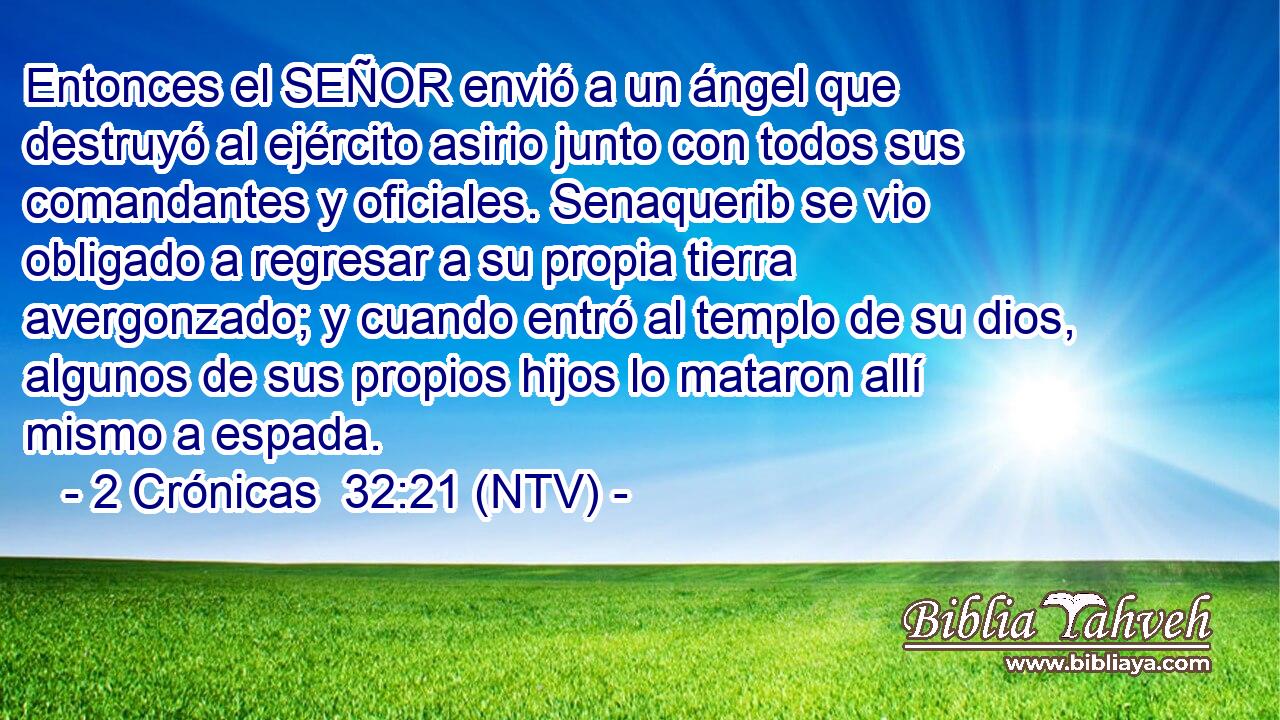 Entonces el SEÑOR envió a un ángel que destruyó al ejército asirio junto con todos sus comandantes y oficiales. Senaquerib se vio obligado a regresar a su propia tierra avergonzado; y cuando entró al templo de su dios, algunos de sus propios hijos lo mataron allí mismo a espada.