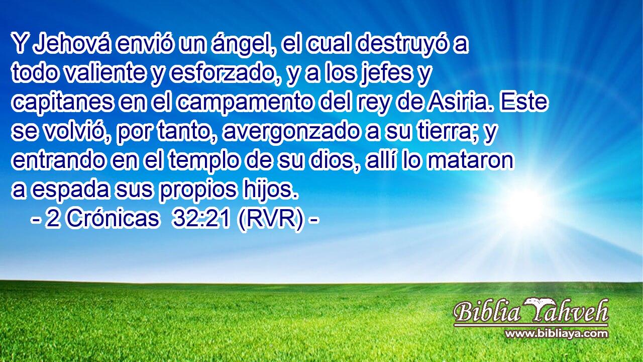 Y Jehová envió un ángel, el cual destruyó a todo valiente y esforzado, y a los jefes y capitanes en el campamento del rey de Asiria. Este se volvió, por tanto, avergonzado a su tierra; y entrando en el templo de su dios, allí lo mataron a espada sus propios hijos.