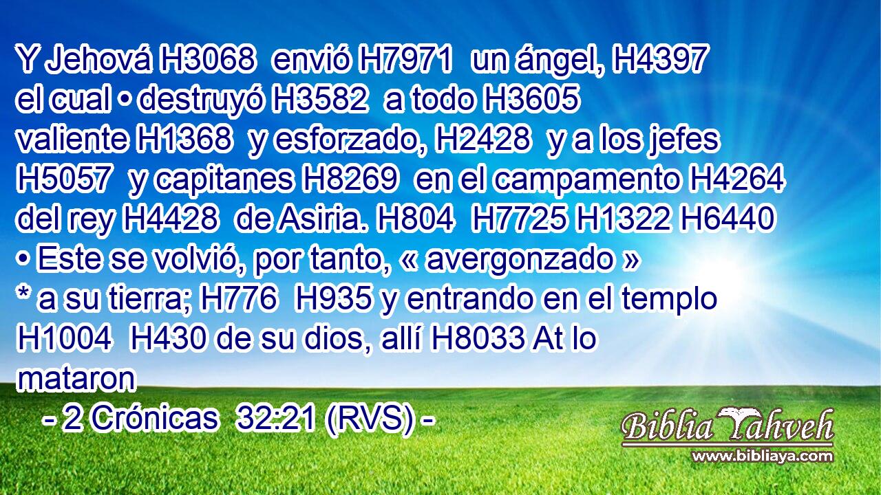 Y Jehová H3068  envió H7971  un ángel, H4397  el cual • destruyó H3582  a todo H3605  valiente H1368  y esforzado, H2428  y a los jefes H5057  y capitanes H8269  en el campamento H4264  del rey H4428  de Asiria. H804  H7725 H1322 H6440 • Este se volvió, por tanto, « avergonzado » * a su tierra; H776  H935 y entrando en el templo H1004  H430 de su dios, allí H8033 At lo mataron 