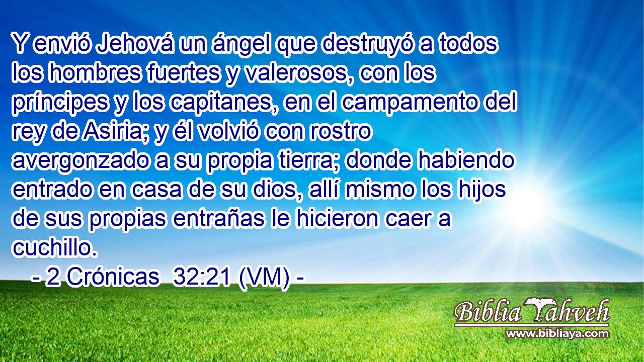  Y envió Jehová un ángel que destruyó a todos los hombres fuertes y valerosos, con los príncipes y los capitanes, en el campamento del rey de Asiria; y él volvió con rostro avergonzado a su propia tierra; donde habiendo entrado en casa de su dios, allí mismo los hijos de sus propias entrañas le hicieron caer a cuchillo. 