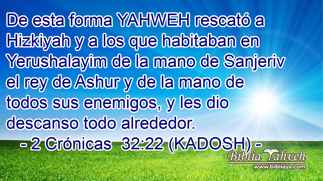  De esta forma YAHWEH rescató a Hizkiyah y a los que habitaban en Yerushalayim de la mano de Sanjeriv el rey de Ashur y de la mano de todos sus enemigos, y les dio descanso todo alrededor. 
