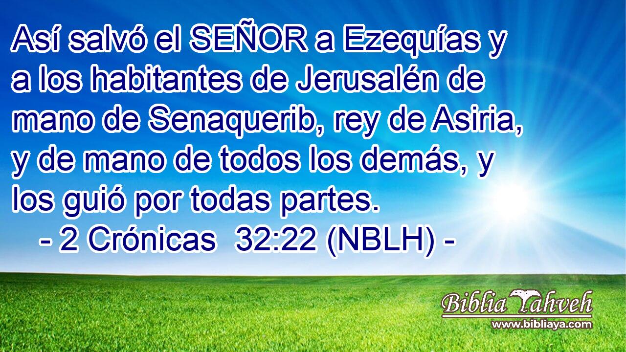  Así salvó el SEÑOR a Ezequías y a los habitantes de Jerusalén de mano de Senaquerib, rey de Asiria, y de mano de todos los demás, y los guió por todas partes. 