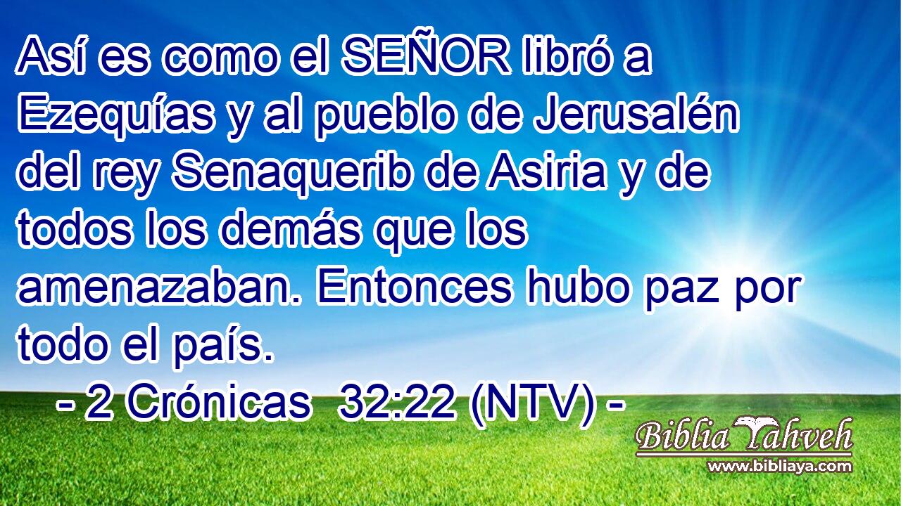 Así es como el SEÑOR libró a Ezequías y al pueblo de Jerusalén del rey Senaquerib de Asiria y de todos los demás que los amenazaban. Entonces hubo paz por todo el país.