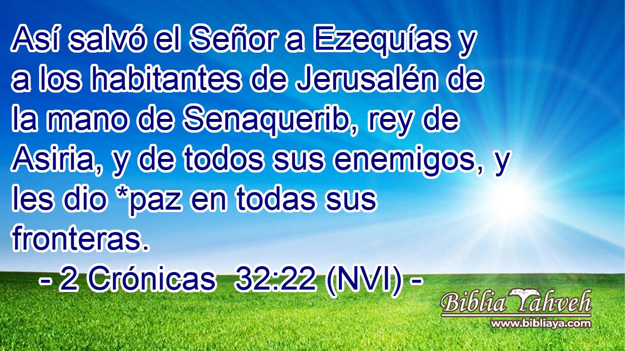  Así salvó el Señor a Ezequías y a los habitantes de Jerusalén de la mano de Senaquerib, rey de Asiria, y de todos sus enemigos, y les dio *paz en todas sus fronteras. 