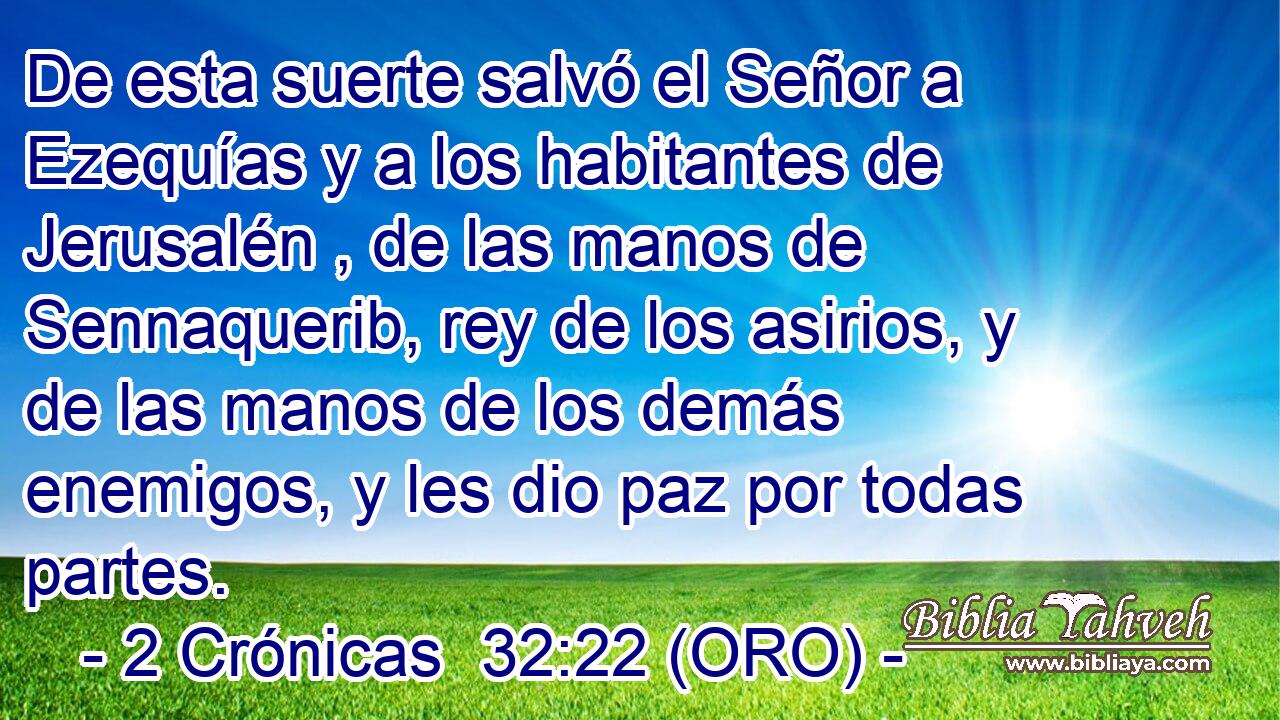  De esta suerte salvó el Señor a Ezequías y a los habitantes de Jerusalén , de las manos de Sennaquerib, rey de los asirios, y de las manos de los demás enemigos, y les dio paz por todas partes. 