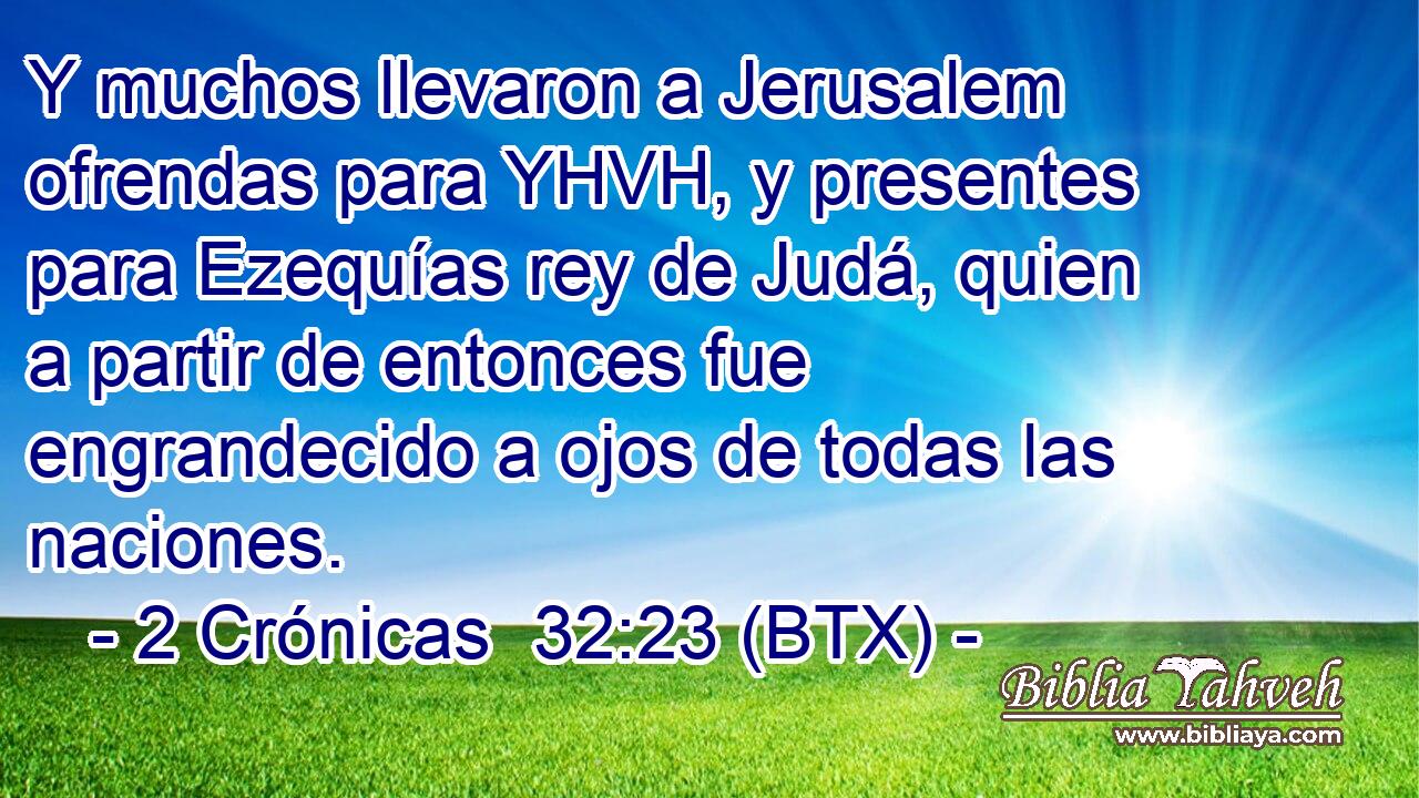 Y muchos llevaron a Jerusalem ofrendas para YHVH, y presentes para Ezequías rey de Judá, quien a partir de entonces fue engrandecido a ojos de todas las naciones.