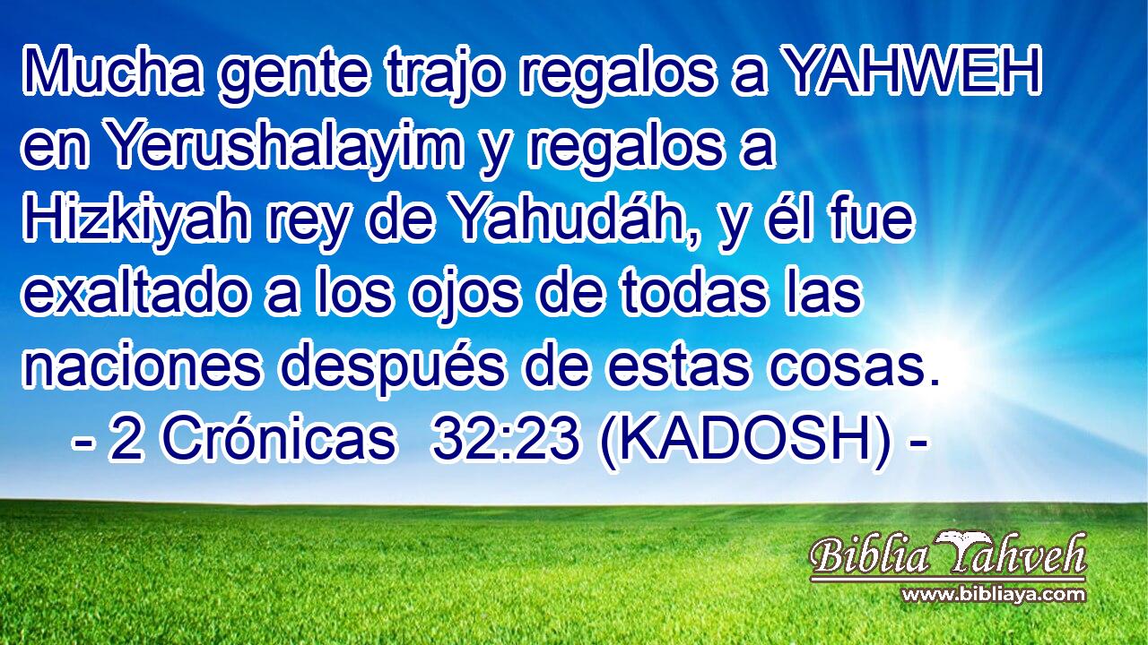  Mucha gente trajo regalos a YAHWEH en Yerushalayim y regalos a Hizkiyah rey de Yahudáh, y él fue exaltado a los ojos de todas las naciones después de estas cosas. 