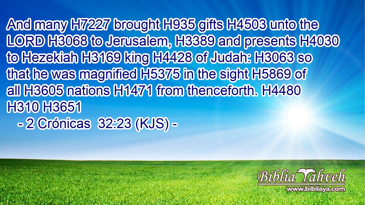 And many H7227 brought H935 gifts H4503 unto the LORD H3068 to Jerusalem, H3389 and presents H4030 to Hezekiah H3169 king H4428 of Judah: H3063 so that he was magnified H5375 in the sight H5869 of all H3605 nations H1471 from thenceforth. H4480  H310 H3651