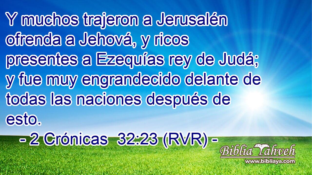 Y muchos trajeron a Jerusalén ofrenda a Jehová, y ricos presentes a Ezequías rey de Judá; y fue muy engrandecido delante de todas las naciones después de esto.