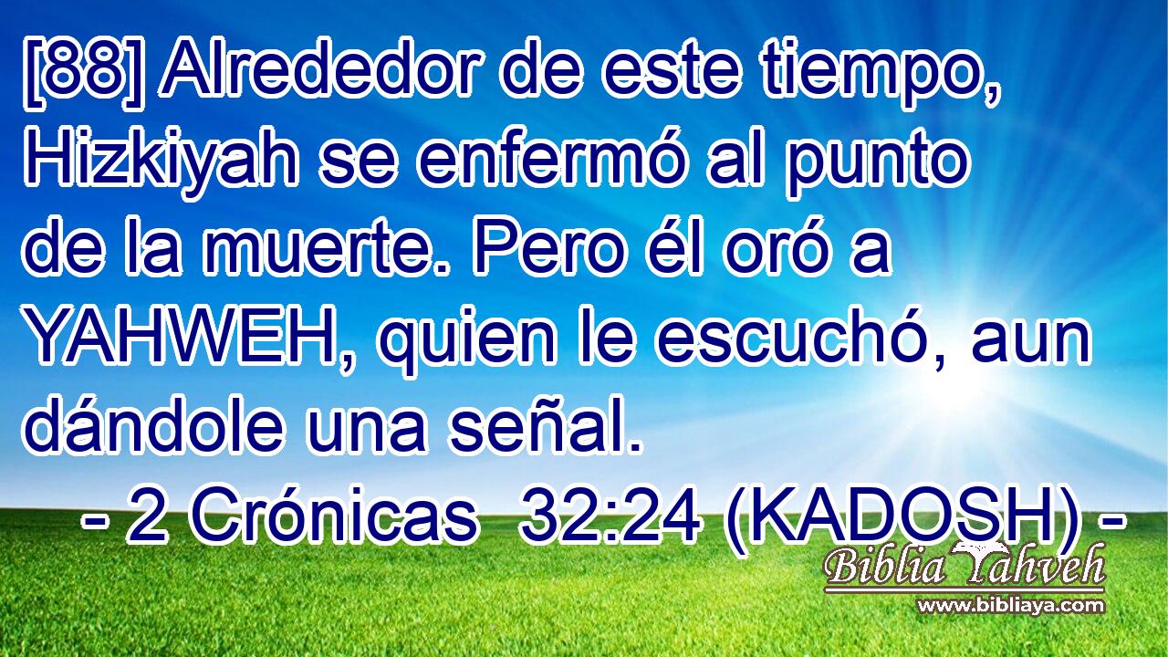  [88] Alrededor de este tiempo, Hizkiyah se enfermó al punto de la muerte. Pero él oró a YAHWEH, quien le escuchó, aun dándole una señal. 