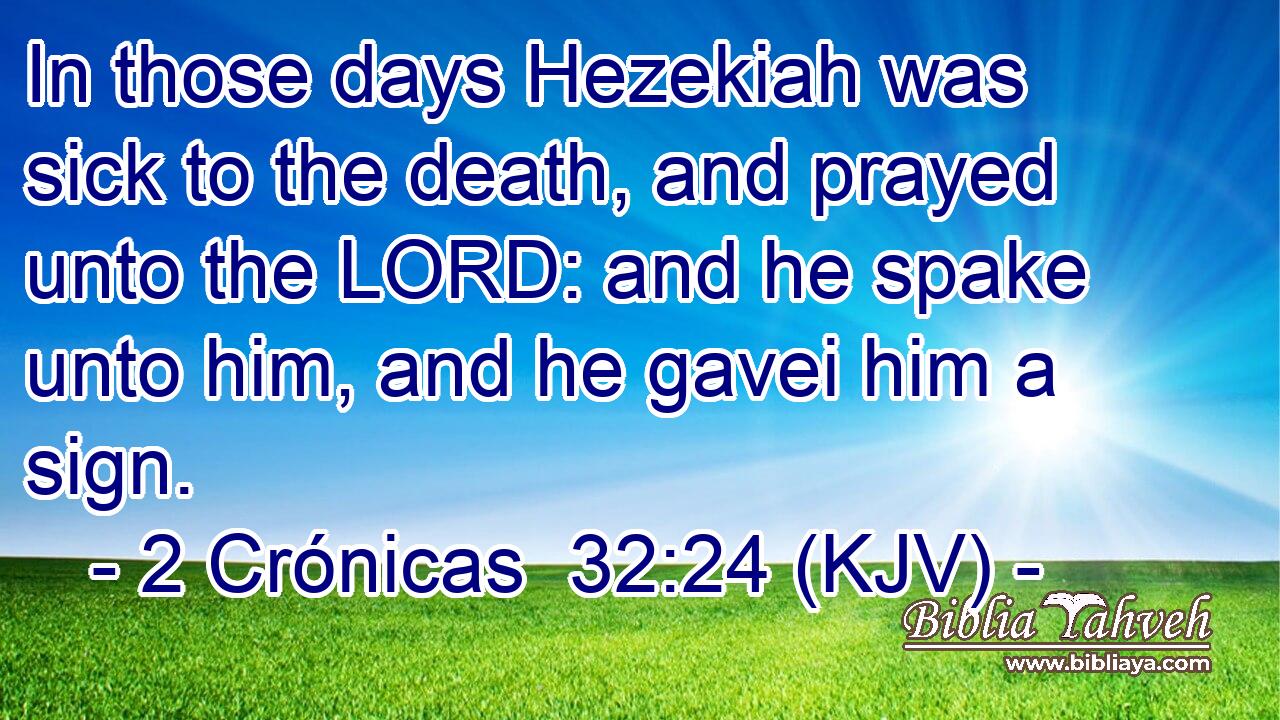 In those days Hezekiah was sick to the death, and prayed unto the LORD: and he spake unto him, and he gavei him a sign.