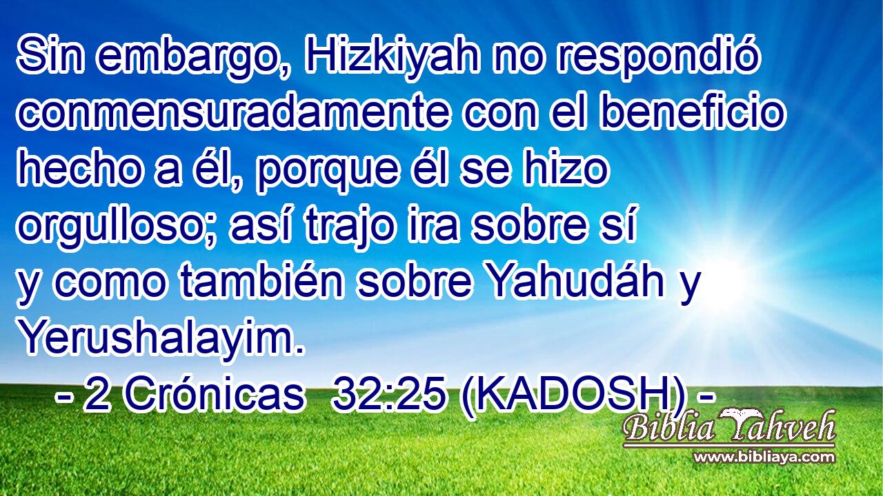  Sin embargo, Hizkiyah no respondió conmensuradamente con el beneficio hecho a él, porque él se hizo orgulloso; así trajo ira sobre sí y como también sobre Yahudáh y Yerushalayim. 