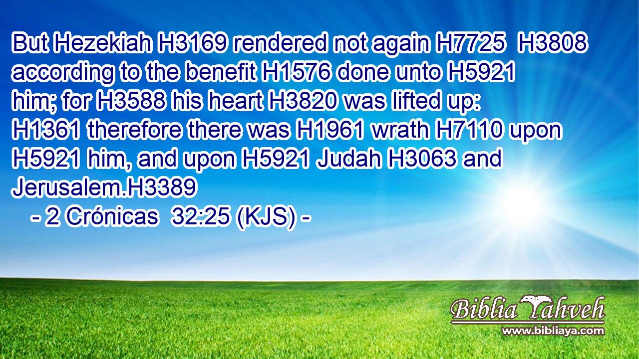 But Hezekiah H3169 rendered not again H7725  H3808 according to the benefit H1576 done unto H5921 him; for H3588 his heart H3820 was lifted up: H1361 therefore there was H1961 wrath H7110 upon H5921 him, and upon H5921 Judah H3063 and Jerusalem.H3389